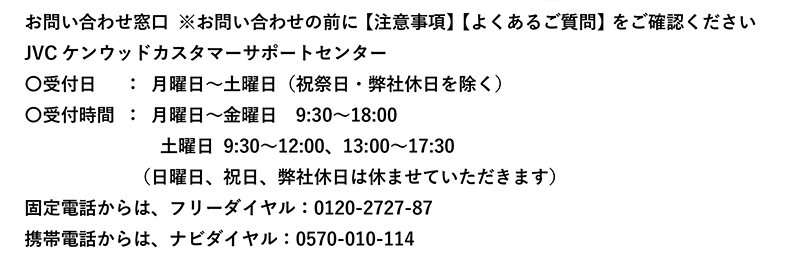 お問い合わせ窓口 ※お問い合わせの前に【注意事項】【よくあるご質問】をご確認ください JVCケンウッドカスタマーサポートセンター 〇受付日：月曜日～土曜日（祝祭日・弊社休日を除く） 〇受付時間：月曜日～金曜日9:30～18:00 土曜日9:30～12:00、13:00～17:30 （日曜日、祝日、弊社休日は休ませていただきます） 固定電話からは、フリーダイヤル：0120-2727-87 携帯電話からは、ナビダイヤル：0570-010-114